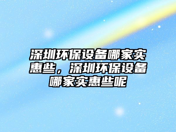 深圳環(huán)保設(shè)備哪家實惠些，深圳環(huán)保設(shè)備哪家實惠些呢