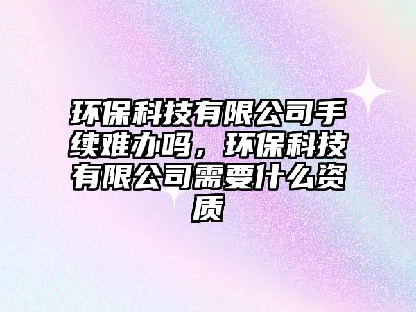 環(huán)?？萍加邢薰臼掷m(xù)難辦嗎，環(huán)保科技有限公司需要什么資質(zhì)