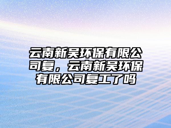 云南新吳環(huán)保有限公司復(fù)，云南新吳環(huán)保有限公司復(fù)工了嗎