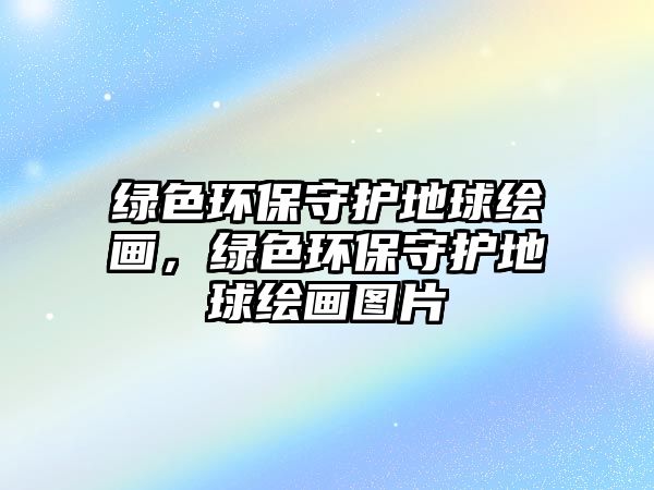 綠色環(huán)保守護地球繪畫，綠色環(huán)保守護地球繪畫圖片