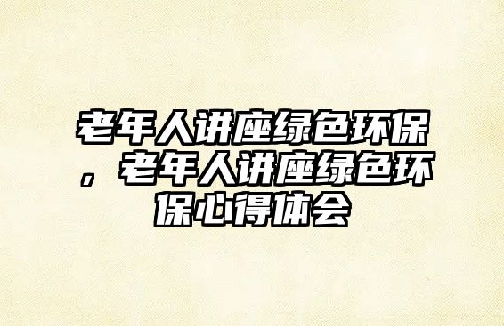 老年人講座綠色環(huán)保，老年人講座綠色環(huán)保心得體會