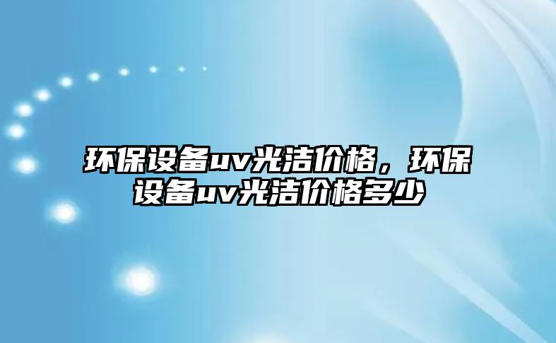 環(huán)保設(shè)備uv光潔價(jià)格，環(huán)保設(shè)備uv光潔價(jià)格多少