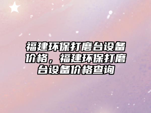 福建環(huán)保打磨臺設(shè)備價格，福建環(huán)保打磨臺設(shè)備價格查詢