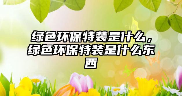 綠色環(huán)保特裝是什么，綠色環(huán)保特裝是什么東西