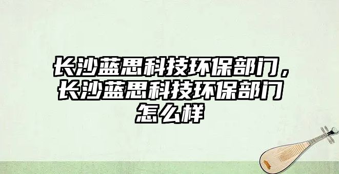長(zhǎng)沙藍(lán)思科技環(huán)保部門(mén)，長(zhǎng)沙藍(lán)思科技環(huán)保部門(mén)怎么樣