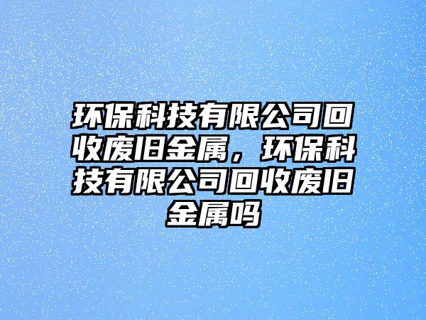 環(huán)保科技有限公司回收廢舊金屬，環(huán)?？萍加邢薰净厥諒U舊金屬嗎