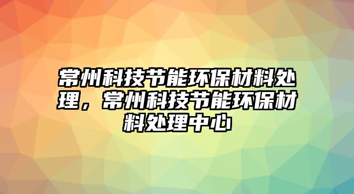 常州科技節(jié)能環(huán)保材料處理，常州科技節(jié)能環(huán)保材料處理中心