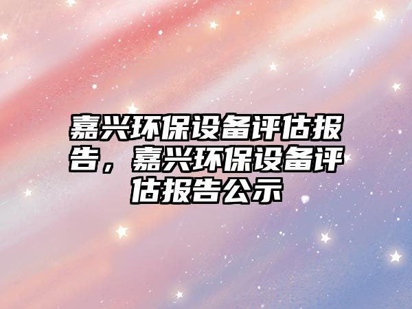 嘉興環(huán)保設(shè)備評(píng)估報(bào)告，嘉興環(huán)保設(shè)備評(píng)估報(bào)告公示