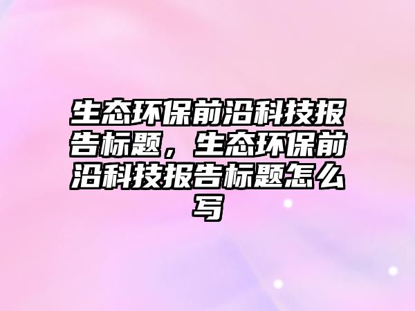 生態(tài)環(huán)保前沿科技報(bào)告標(biāo)題，生態(tài)環(huán)保前沿科技報(bào)告標(biāo)題怎么寫