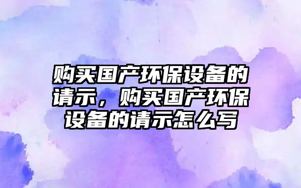 購買國產(chǎn)環(huán)保設(shè)備的請示，購買國產(chǎn)環(huán)保設(shè)備的請示怎么寫