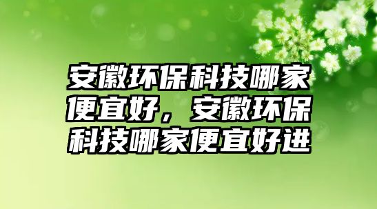 安徽環(huán)保科技哪家便宜好，安徽環(huán)?？萍寄募冶阋撕眠M(jìn)