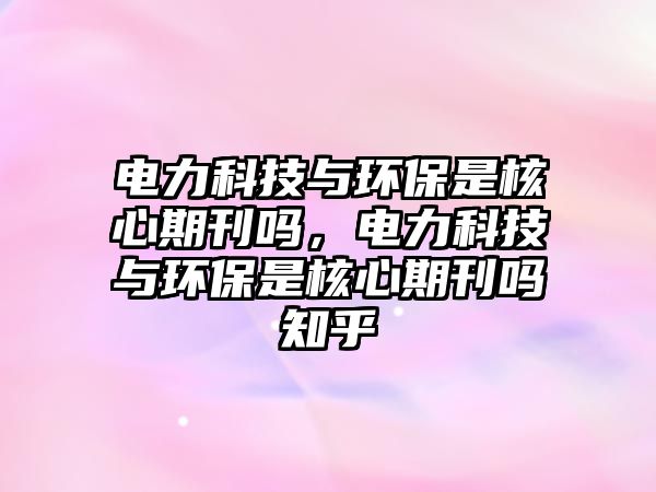 電力科技與環(huán)保是核心期刊嗎，電力科技與環(huán)保是核心期刊嗎知乎