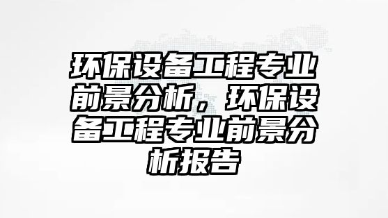 環(huán)保設備工程專業(yè)前景分析，環(huán)保設備工程專業(yè)前景分析報告