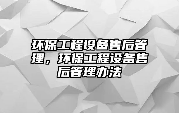 環(huán)保工程設(shè)備售后管理，環(huán)保工程設(shè)備售后管理辦法