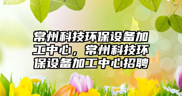 常州科技環(huán)保設備加工中心，常州科技環(huán)保設備加工中心招聘