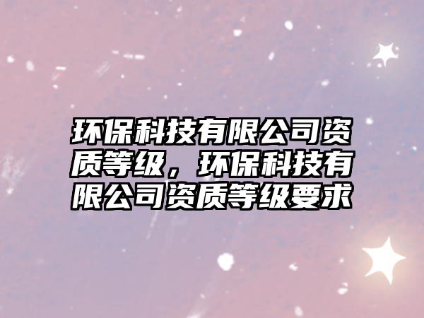 環(huán)保科技有限公司資質(zhì)等級，環(huán)?？萍加邢薰举Y質(zhì)等級要求