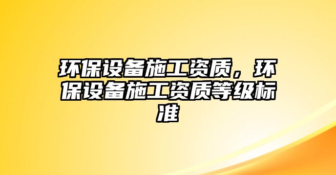 環(huán)保設(shè)備施工資質(zhì)，環(huán)保設(shè)備施工資質(zhì)等級標(biāo)準(zhǔn)