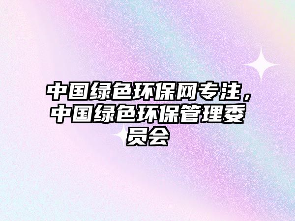 中國(guó)綠色環(huán)保網(wǎng)專注，中國(guó)綠色環(huán)保管理委員會(huì)