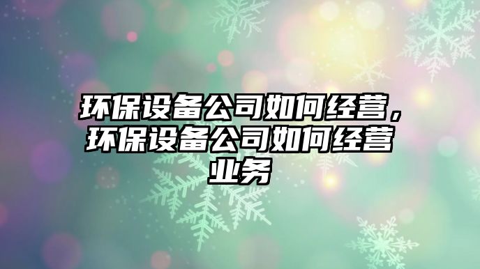 環(huán)保設(shè)備公司如何經(jīng)營(yíng)，環(huán)保設(shè)備公司如何經(jīng)營(yíng)業(yè)務(wù)