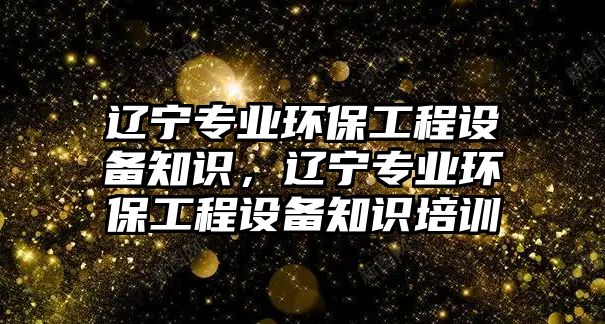 遼寧專(zhuān)業(yè)環(huán)保工程設(shè)備知識(shí)，遼寧專(zhuān)業(yè)環(huán)保工程設(shè)備知識(shí)培訓(xùn)