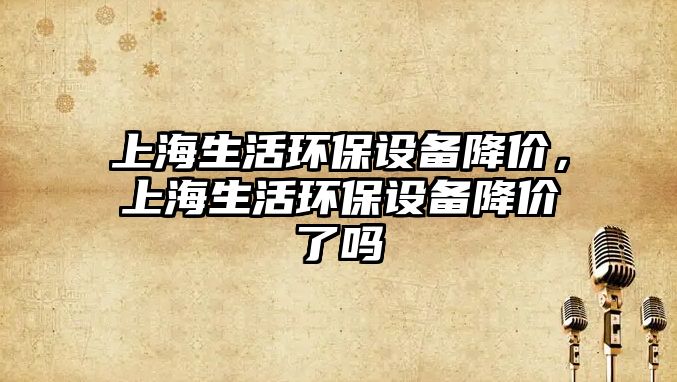 上海生活環(huán)保設(shè)備降價，上海生活環(huán)保設(shè)備降價了嗎