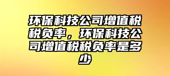 環(huán)保科技公司增值稅稅負(fù)率，環(huán)保科技公司增值稅稅負(fù)率是多少