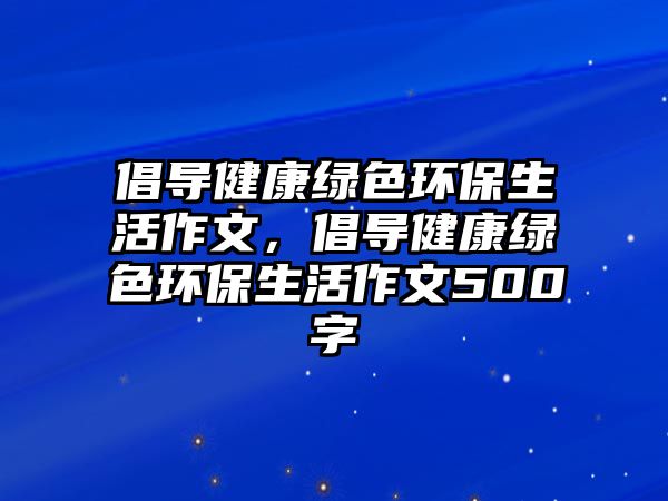 倡導(dǎo)健康綠色環(huán)保生活作文，倡導(dǎo)健康綠色環(huán)保生活作文500字