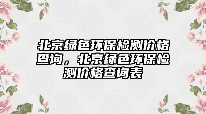 北京綠色環(huán)保檢測價格查詢，北京綠色環(huán)保檢測價格查詢表