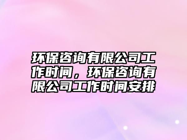 環(huán)保咨詢有限公司工作時(shí)間，環(huán)保咨詢有限公司工作時(shí)間安排