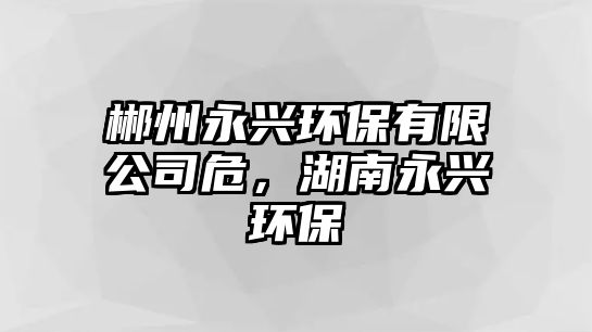 郴州永興環(huán)保有限公司危，湖南永興環(huán)保