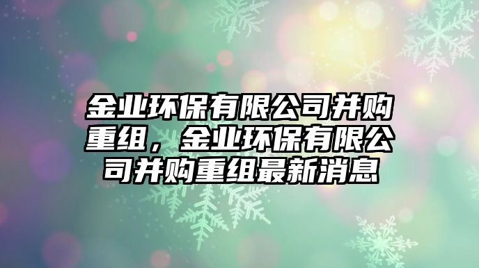金業(yè)環(huán)保有限公司并購(gòu)重組，金業(yè)環(huán)保有限公司并購(gòu)重組最新消息