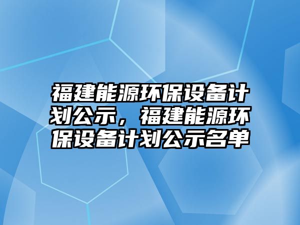 福建能源環(huán)保設(shè)備計劃公示，福建能源環(huán)保設(shè)備計劃公示名單