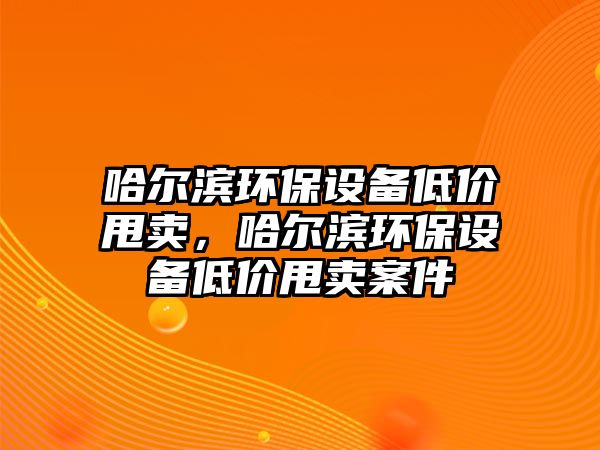 哈爾濱環(huán)保設(shè)備低價(jià)甩賣，哈爾濱環(huán)保設(shè)備低價(jià)甩賣案件