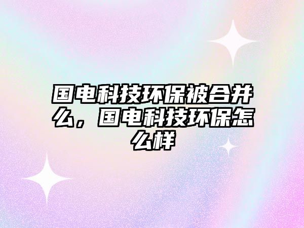 國電科技環(huán)保被合并么，國電科技環(huán)保怎么樣