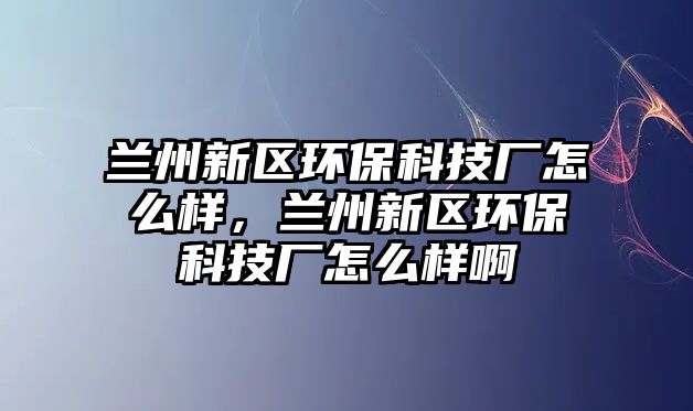 蘭州新區(qū)環(huán)?？萍紡S怎么樣，蘭州新區(qū)環(huán)?？萍紡S怎么樣啊