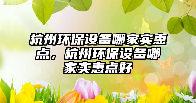 杭州環(huán)保設(shè)備哪家實(shí)惠點(diǎn)，杭州環(huán)保設(shè)備哪家實(shí)惠點(diǎn)好