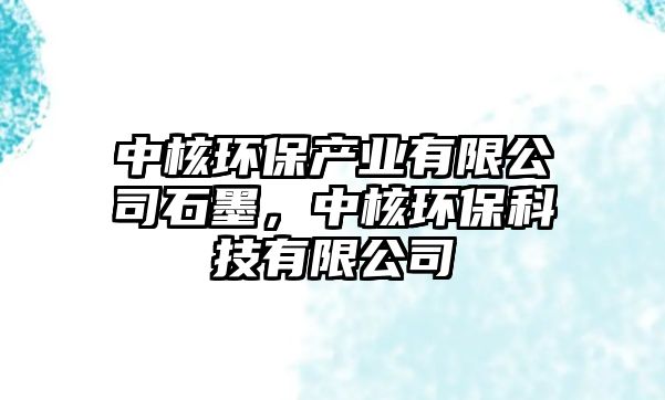 中核環(huán)保產(chǎn)業(yè)有限公司石墨，中核環(huán)保科技有限公司