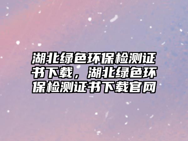 湖北綠色環(huán)保檢測證書下載，湖北綠色環(huán)保檢測證書下載官網(wǎng)