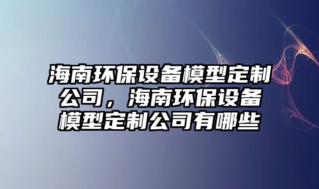 海南環(huán)保設(shè)備模型定制公司，海南環(huán)保設(shè)備模型定制公司有哪些