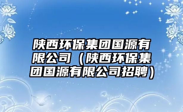 陜西環(huán)保集團國源有限公司（陜西環(huán)保集團國源有限公司招聘）