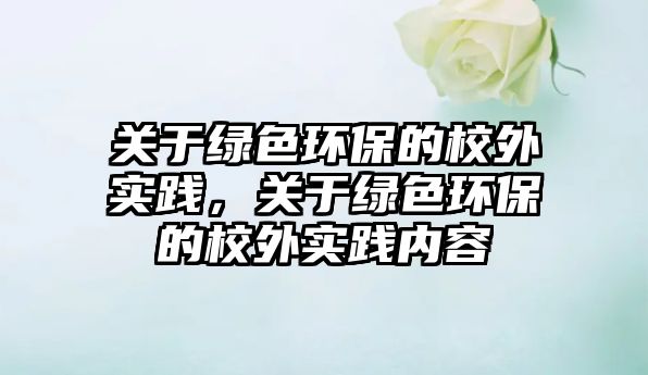 關(guān)于綠色環(huán)保的校外實(shí)踐，關(guān)于綠色環(huán)保的校外實(shí)踐內(nèi)容