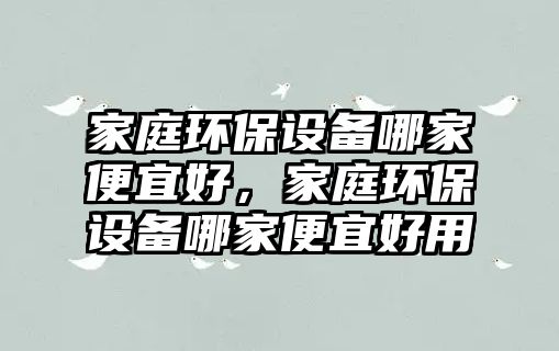 家庭環(huán)保設備哪家便宜好，家庭環(huán)保設備哪家便宜好用