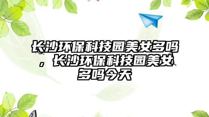 長(zhǎng)沙環(huán)保科技園美女多嗎，長(zhǎng)沙環(huán)?？萍紙@美女多嗎今天