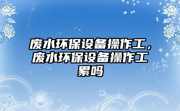 廢水環(huán)保設(shè)備操作工，廢水環(huán)保設(shè)備操作工累嗎