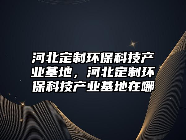 河北定制環(huán)?？萍籍a(chǎn)業(yè)基地，河北定制環(huán)?？萍籍a(chǎn)業(yè)基地在哪
