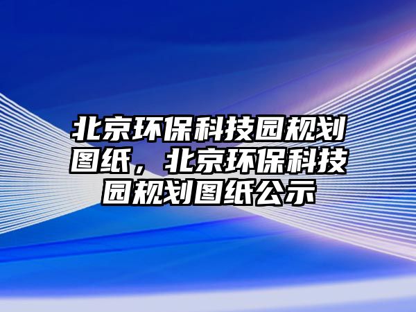 北京環(huán)?？萍紙@規(guī)劃圖紙，北京環(huán)?？萍紙@規(guī)劃圖紙公示