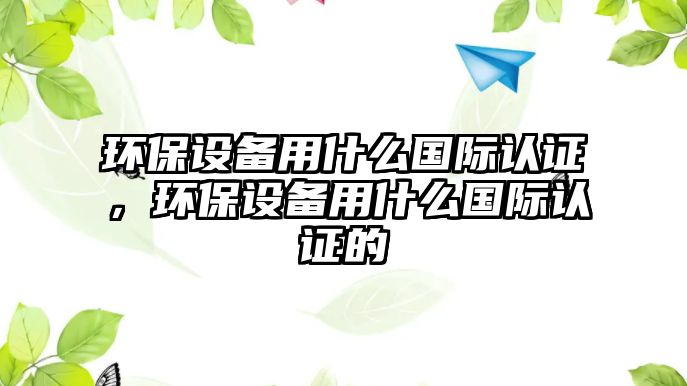 環(huán)保設(shè)備用什么國際認(rèn)證，環(huán)保設(shè)備用什么國際認(rèn)證的