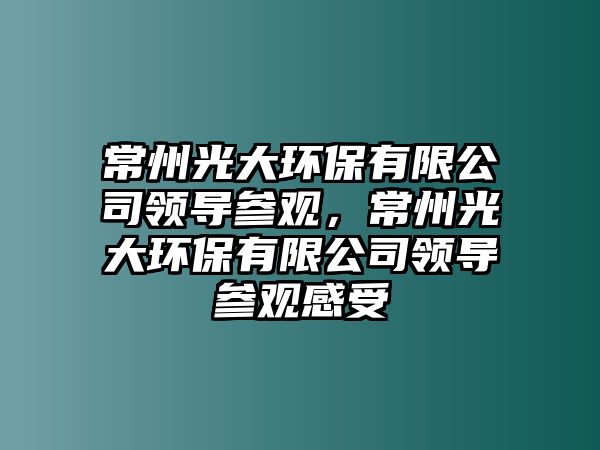 常州光大環(huán)保有限公司領(lǐng)導(dǎo)參觀，常州光大環(huán)保有限公司領(lǐng)導(dǎo)參觀感受