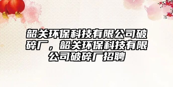 韶關(guān)環(huán)保科技有限公司破碎廠，韶關(guān)環(huán)?？萍加邢薰酒扑閺S招聘