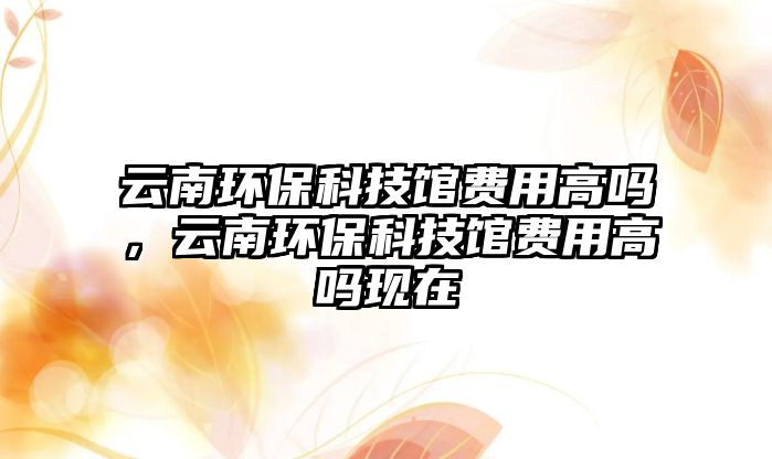 云南環(huán)保科技館費用高嗎，云南環(huán)保科技館費用高嗎現(xiàn)在